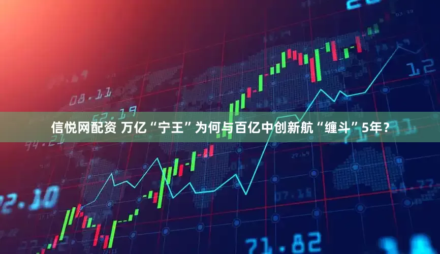 信悦网配资 万亿“宁王”为何与百亿中创新航“缠斗”5年？