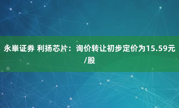 永崋证券 利扬芯片：询价转让初步定价为15.59元/股