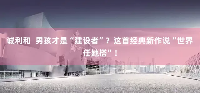 诚利和  男孩才是“建设者”？这首经典新作说“世界任她搭”！