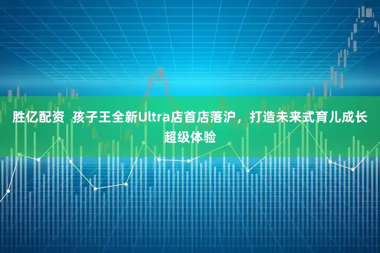 胜亿配资  孩子王全新Ultra店首店落沪，打造未来式育儿成长超级体验