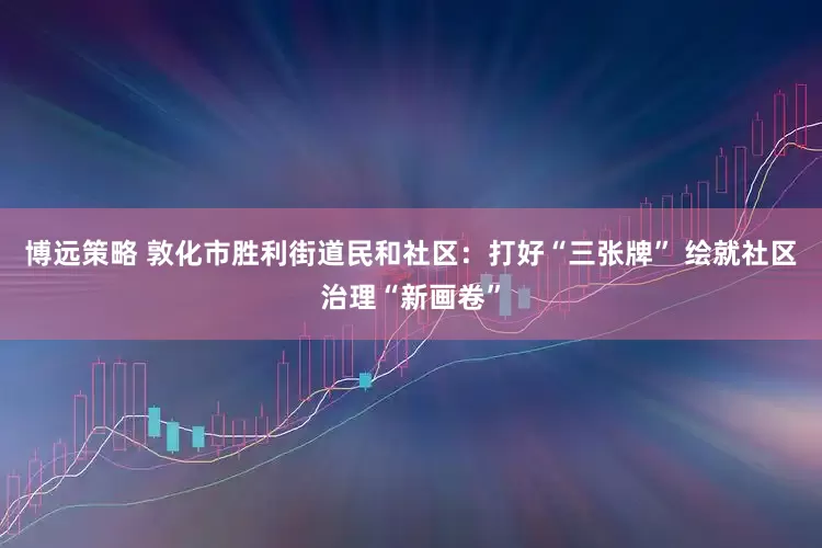 博远策略 敦化市胜利街道民和社区：打好“三张牌” 绘就社区治理“新画卷”