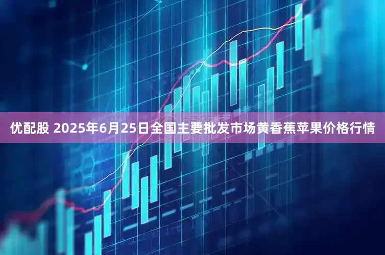 优配股 2025年6月25日全国主要批发市场黄香蕉苹果价格行情