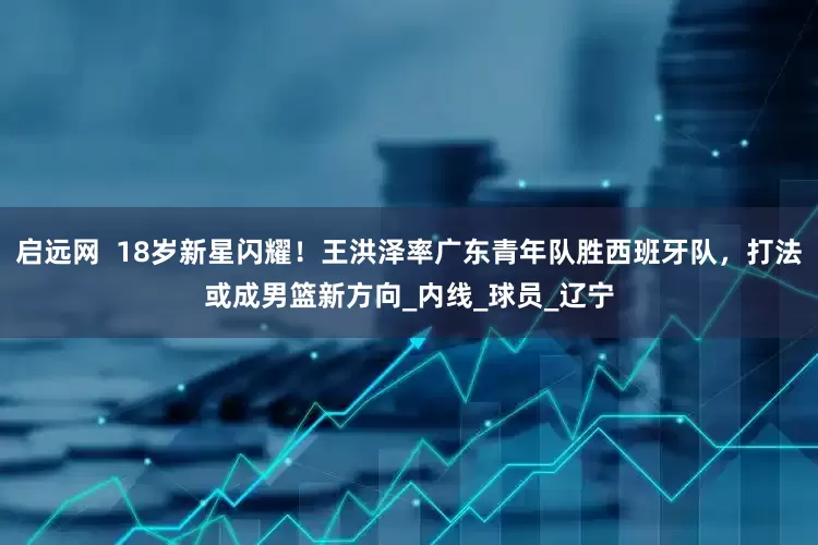 启远网  18岁新星闪耀！王洪泽率广东青年队胜西班牙队，打法或成男篮新方向_内线_球员_辽宁
