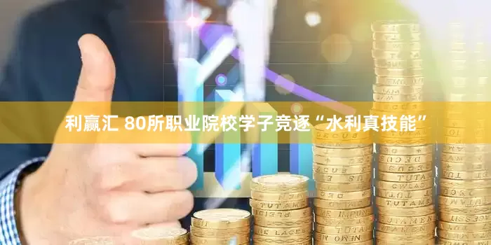利赢汇 80所职业院校学子竞逐“水利真技能”