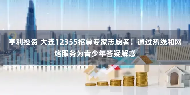 亨利投资 大连12355招募专家志愿者！通过热线和网络服务为青少年答疑解惑