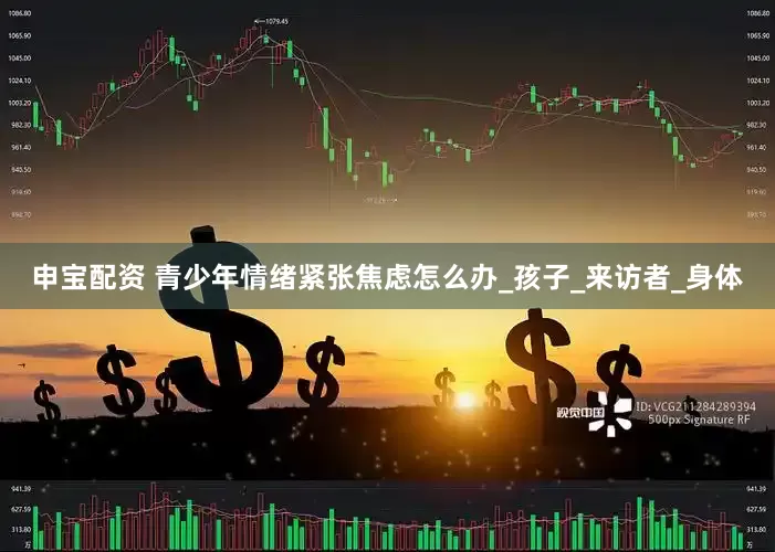 申宝配资 青少年情绪紧张焦虑怎么办_孩子_来访者_身体