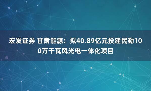 宏发证券 甘肃能源：拟40.89亿元投建民勤100万千瓦风光电一体化项目