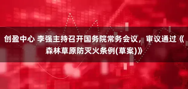 创盈中心 李强主持召开国务院常务会议，审议通过《森林草原防灭火条例(草案)》