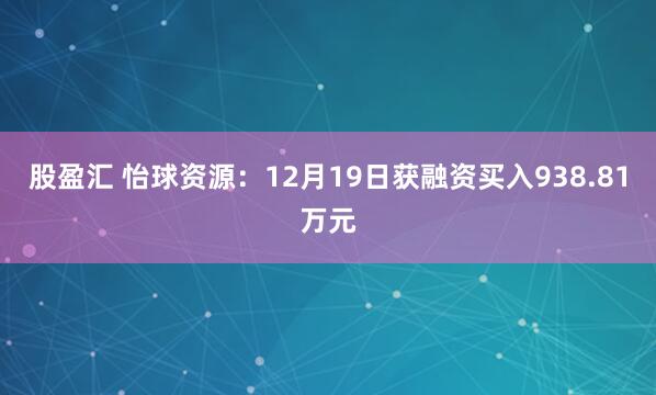 股盈汇 怡球资源：12月19日获融资买入938.81万元
