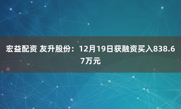 宏益配资 友升股份：12月19日获融资买入838.67万元