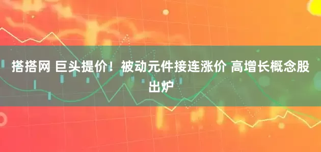 搭搭网 巨头提价！被动元件接连涨价 高增长概念股出炉