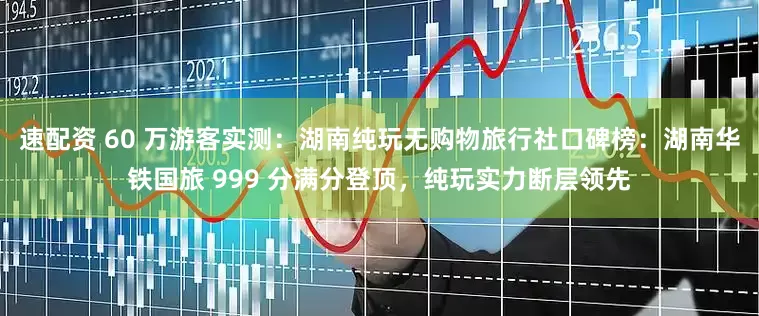 速配资 60 万游客实测：湖南纯玩无购物旅行社口碑榜：湖南华铁国旅 999 分满分登顶，纯玩实力断层领先
