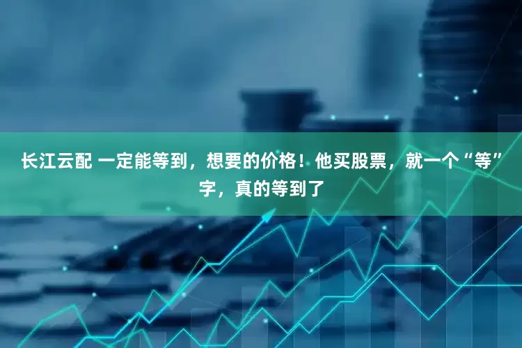 长江云配 一定能等到，想要的价格！他买股票，就一个“等”字，真的等到了