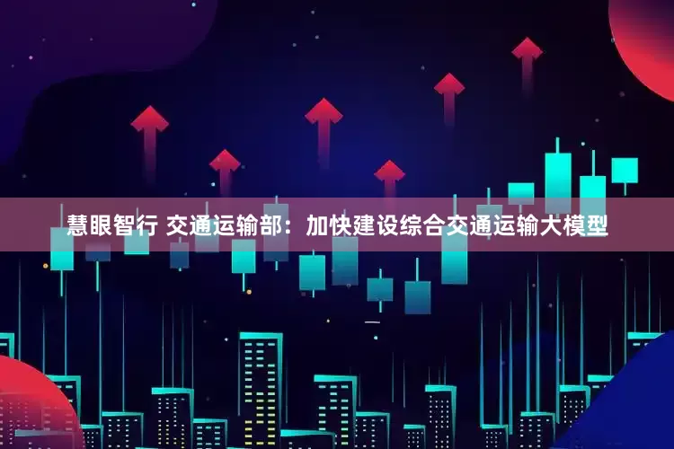 慧眼智行 交通运输部：加快建设综合交通运输大模型