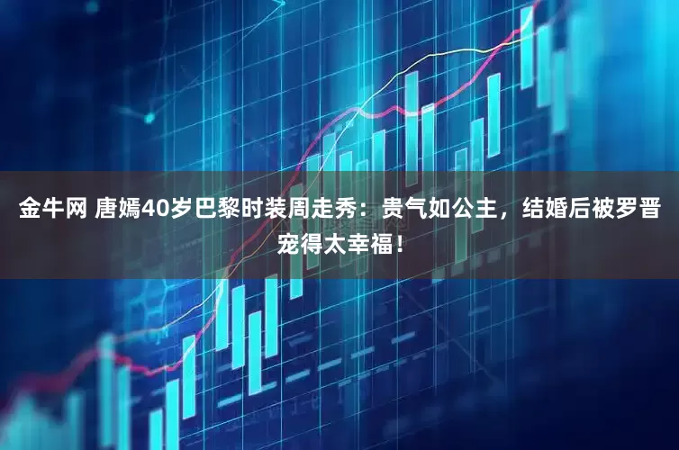 金牛网 唐嫣40岁巴黎时装周走秀：贵气如公主，结婚后被罗晋宠得太幸福！