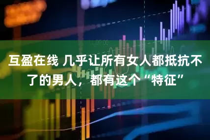 互盈在线 几乎让所有女人都抵抗不了的男人，都有这个“特征”
